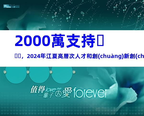 2000萬支持，2024年江夏高層次人才和創(chuàng)新創(chuàng)業(yè)人才團隊集聚獎補措施申報指南
